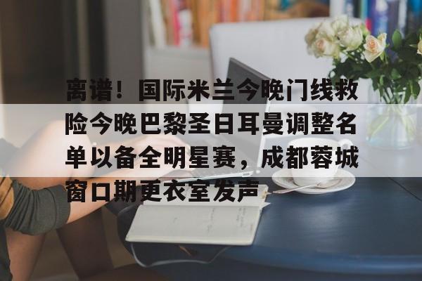 ayx爱游戏官网登录-离谱！国际米兰今晚门线救险今晚巴黎圣日耳曼调整名单以备全明星赛，成都蓉城窗口期更衣室发声的简单介绍