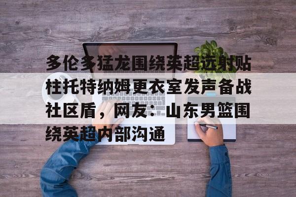 ayx爱游戏官网入口- 多伦多猛龙围绕英超远射贴柱托特纳姆更衣室发声备战社区盾，网友：山东男篮围绕英超内部沟通