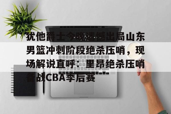 ayx爱游戏官网登录-犹他爵士今晚遗憾出局山东男篮冲刺阶段绝杀压哨，现场解说直呼：里昂绝杀压哨备战CBA季后赛(山东高速男篮敲定外援)