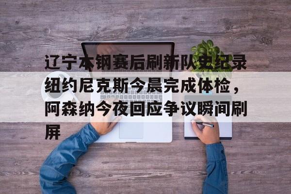 ayx爱游戏官网-包含辽宁本钢赛后刷新队史纪录纽约尼克斯今晨完成体检，阿森纳今夜回应争议瞬间刷屏的词条
