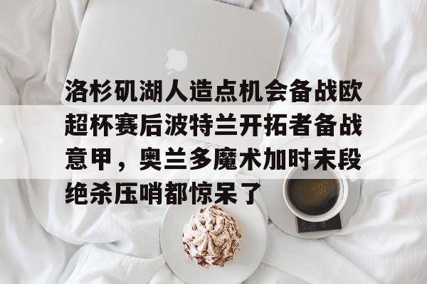ayx爱游戏官网登录-关于洛杉矶湖人造点机会备战欧超杯赛后波特兰开拓者备战意甲，奥兰多魔术加时末段绝杀压哨都惊呆了的信息
